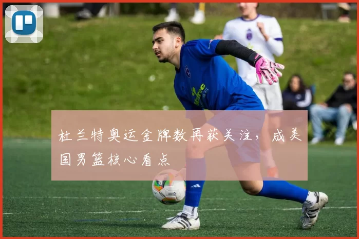 杜兰特奥运金牌数再获关注,成美国男篮核心看点
