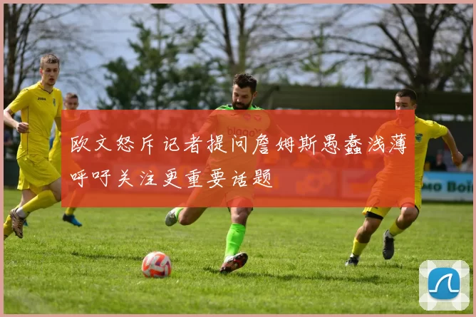 欧文怒斥记者提问詹姆斯愚蠢浅薄呼吁关注更重要话题
