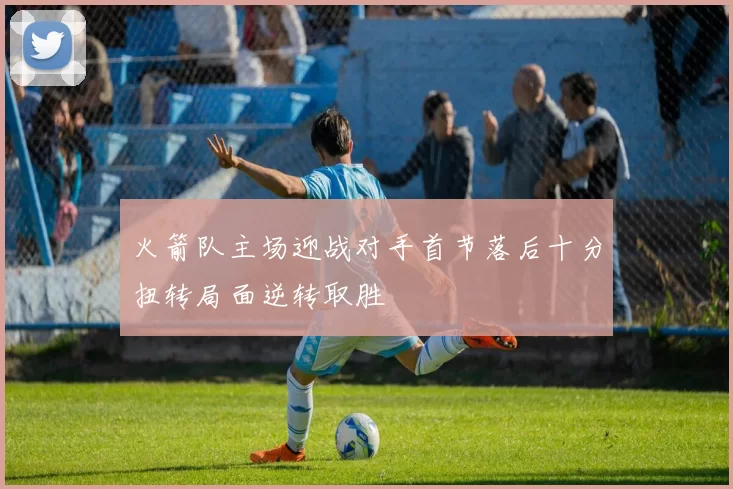 火箭队主场迎战对手首节落后十分扭转局面逆转取胜